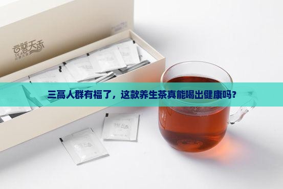 三高人群有福了，这款养生茶真能喝出健康吗？