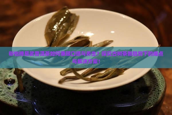 昕怡牌易武普洱茶如何兼顾口感与养生？探究古树茶新趋势下的痛点与解决方案！