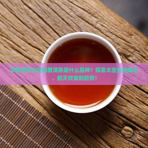 宇航员在太空喝普洱茶是什么品种？探索太空生活痛点，航天饮食新趋势！