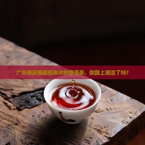 广东茶友圈都在热议的普洱茶，你跟上潮流了吗？