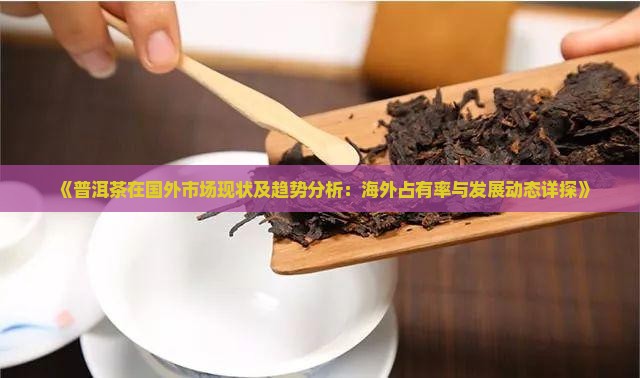 《普洱茶在国外市场现状及趋势分析：海外占有率与发展动态详探》