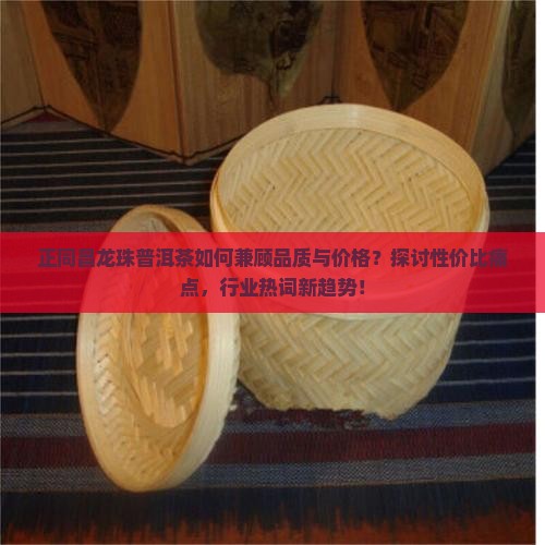 正同昌龙珠普洱茶如何兼顾品质与价格？探讨性价比痛点，行业热词新趋势！