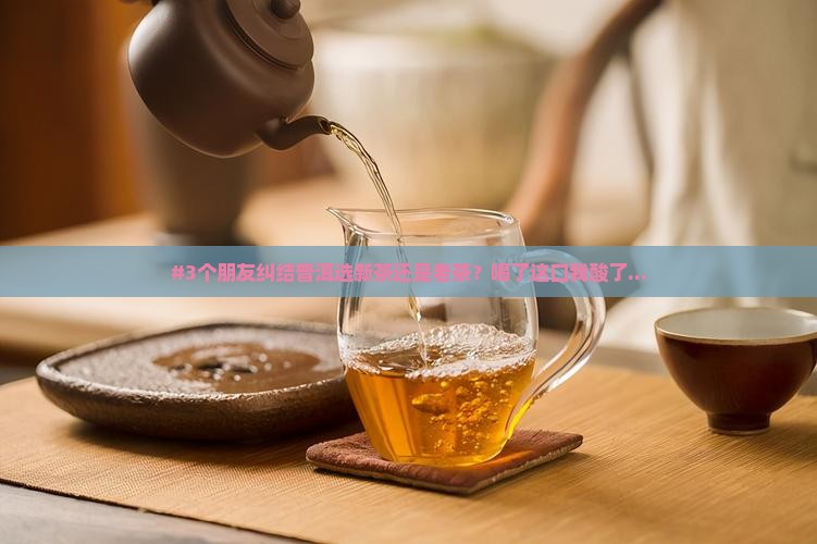 #3个朋友纠结普洱选新茶还是老茶？喝了这口我酸了...