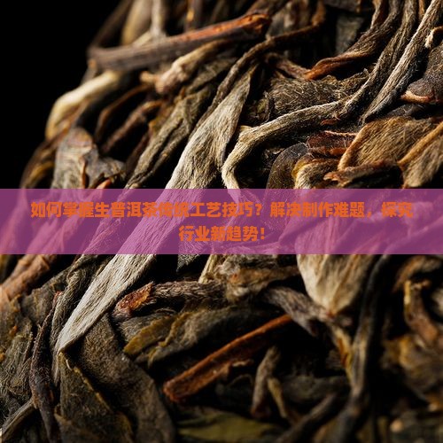 如何掌握生普洱茶传统工艺技巧？解决制作难题，探究行业新趋势！
