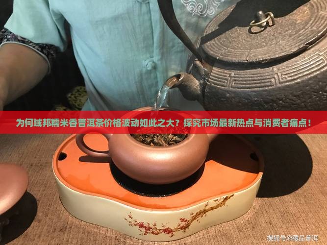 为何域邦糯米香普洱茶价格波动如此之大？探究市场最新热点与消费者痛点！