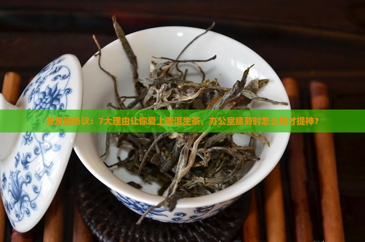茶友圈热议：7大理由让你爱上普洱生茶，办公室疲劳时怎么喝才提神？