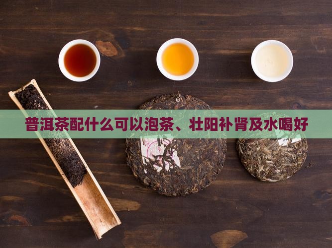 普洱茶配什么可以泡茶、壮阳补肾及水喝好