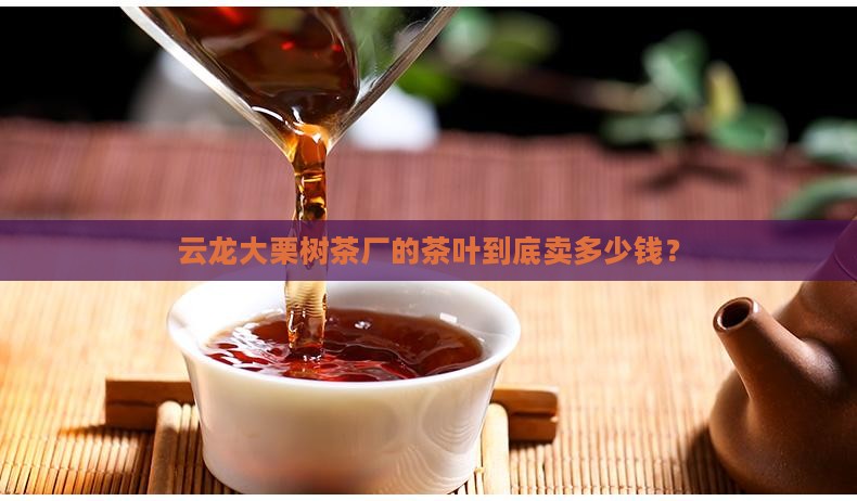 云龙县大栗树茶厂价格 云龙县大栗树茶厂价格