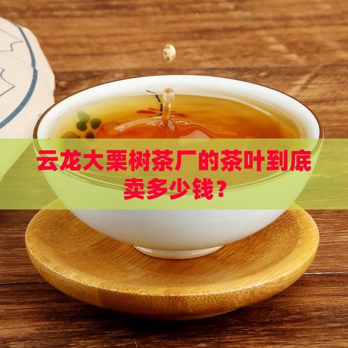云龙县大栗树茶厂价格 云龙县大栗树茶厂价格