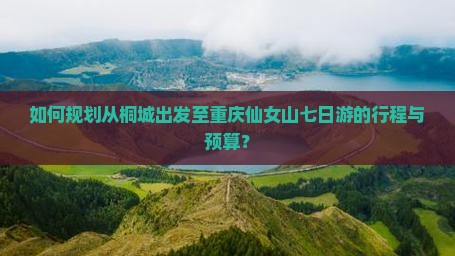 如何规划从桐城出发至重庆仙女山七日游的行程与预算？