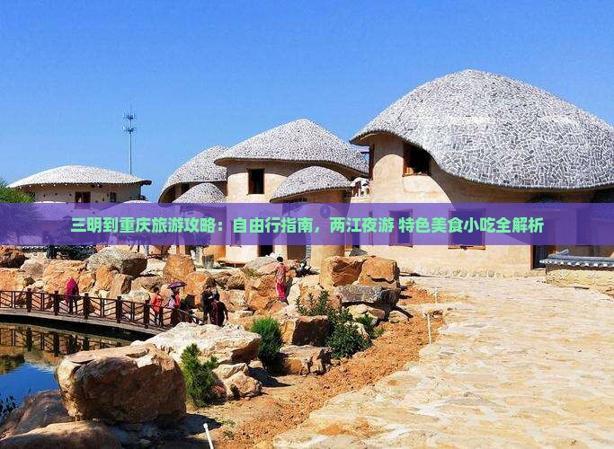 三明到重庆旅游攻略：自由行指南，两江夜游+特色美食小吃全解析