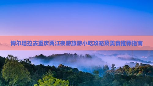 博尔塔拉去重庆两江夜游旅游小吃攻略及美食推荐指南