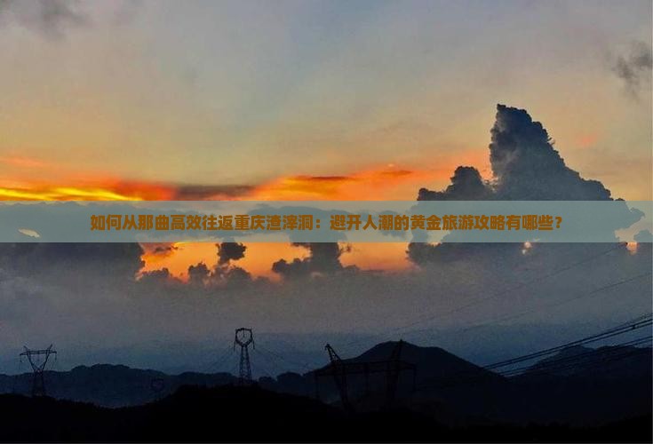 如何从那曲高效往返重庆渣滓洞：避开人潮的黄金旅游攻略有哪些？