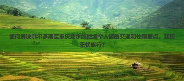 如何解决鄂尔多斯至重庆龙水峡地缝个人游的交通和住宿痛点，实现无忧旅行？