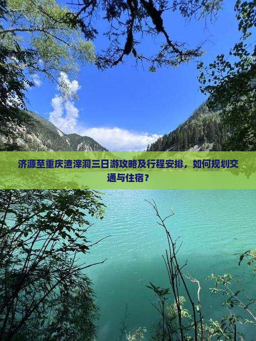济源至重庆渣滓洞三日游攻略及行程安排，如何规划交通与住宿？