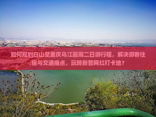 如何规划白山至重庆乌江画廊二日游行程，解决游客住宿与交通痛点，玩转新晋网红打卡地？