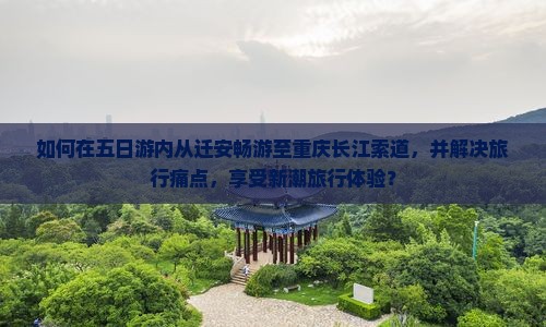 如何在五日游内从迁安畅游至重庆长江索道，并解决旅行痛点，享受新潮旅行体验？
