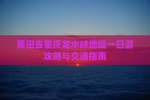 莆田去重庆龙水峡地缝一日游攻略与交通指南