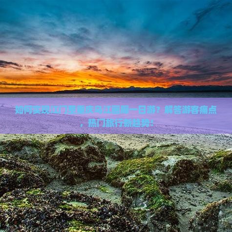 如何实现江门至重庆乌江画廊一日游？解答游客痛点，热门旅行新趋势！