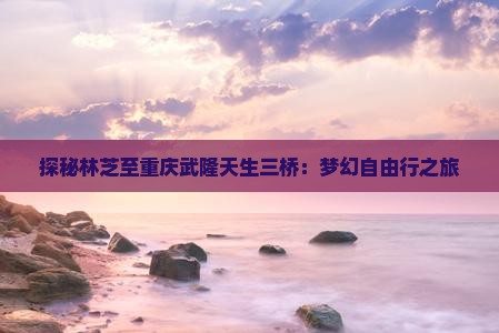 探秘林芝至重庆武隆天生三桥：梦幻自由行之旅