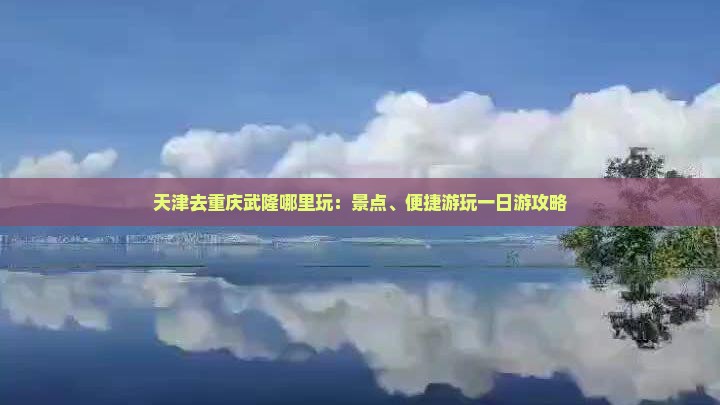 天津去重庆武隆哪里玩：景点、便捷游玩一日游攻略