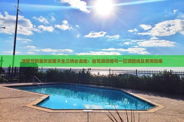 清明节到重庆武隆天生三桥必去地：自驾游攻略与一日游路线及费用指南