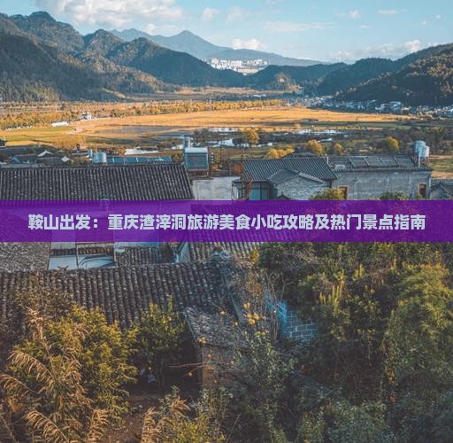 鞍山出发：重庆渣滓洞旅游美食小吃攻略及热门景点指南