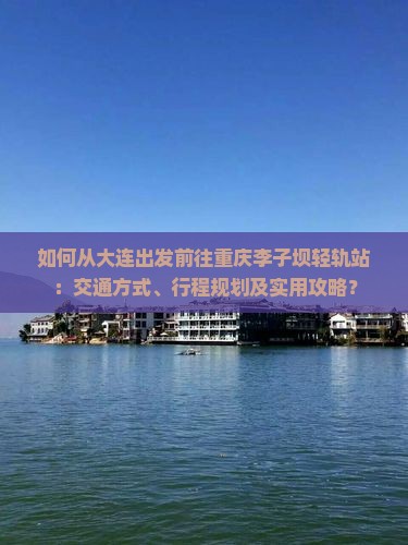 如何从大连出发前往重庆李子坝轻轨站：交通方式、行程规划及实用攻略？