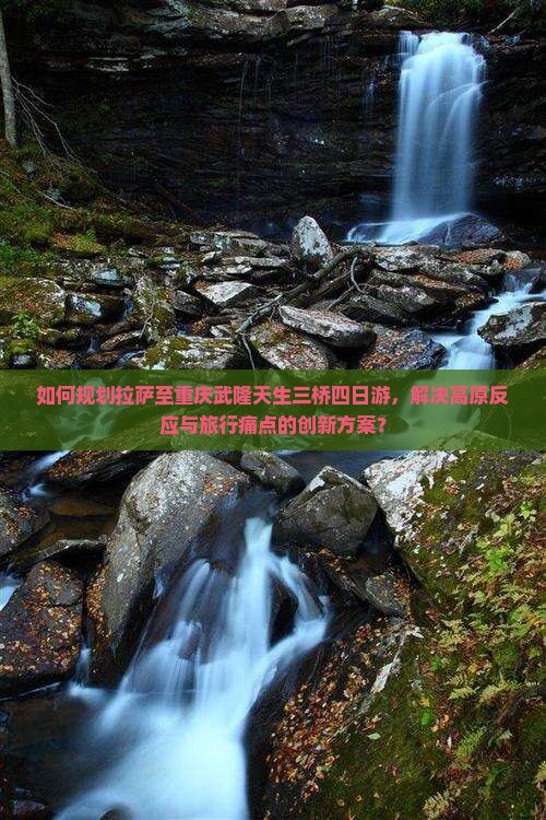 如何规划拉萨至重庆武隆天生三桥四日游,解决高原反应与旅行痛点的创新方案? 如何规划拉萨至重庆武隆天生三桥四日游,解决高原反应与旅行痛点的创新方案?