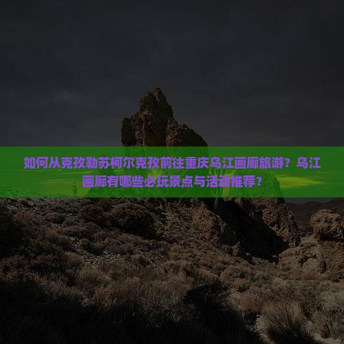 如何从克孜勒苏柯尔克孜前往重庆乌江画廊旅游？乌江画廊有哪些必玩景点与活动推荐？