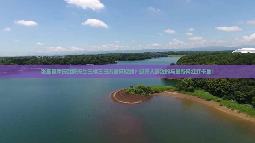张掖至重庆武隆天生三桥三日游如何规划？避开人潮攻略与最新网红打卡地！
