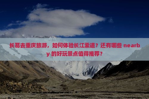 长葛去重庆旅游，如何体验长江索道？还有哪些 nearby 的好玩景点值得推荐？