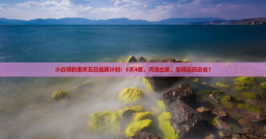 小白领的重庆五日逃离计划：5天4夜，河池出发，怎样边玩边省？