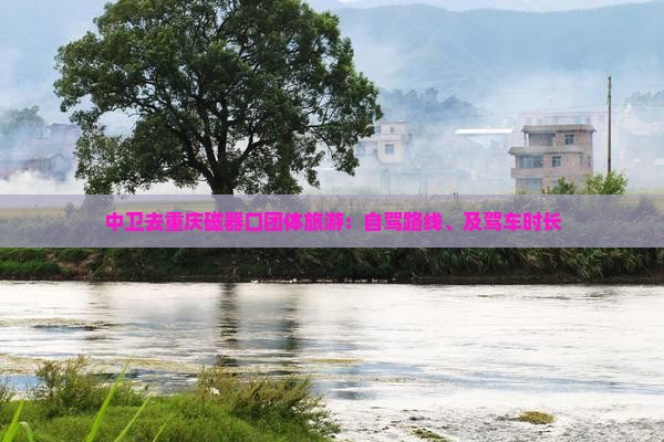 中卫去重庆磁器口团体旅游：自驾路线、及驾车时长