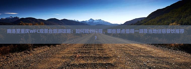 商洛至重庆WFC观景台旅游攻略：如何规划行程、哪些景点值得一游及当地住宿餐饮推荐？