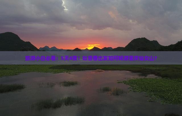 旅游小白必看：5天4夜！吐鲁番出发如何畅游重庆仙女山？