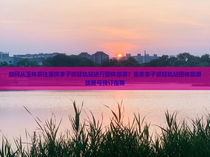 如何从玉林前往重庆李子坝轻轨站进行团体旅游？重庆李子坝轻轨站团体旅游攻略与预订指南