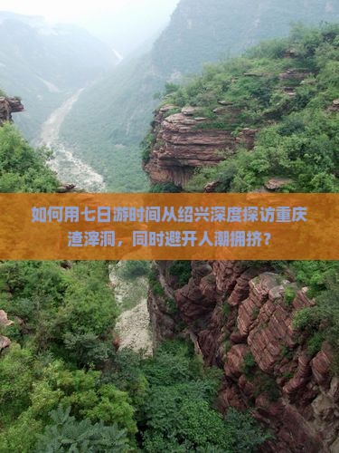 如何用七日游时间从绍兴深度探访重庆渣滓洞，同时避开人潮拥挤？