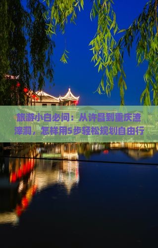 旅游小白必问：从许昌到重庆渣滓洞，怎样用5步轻松规划自由行？
