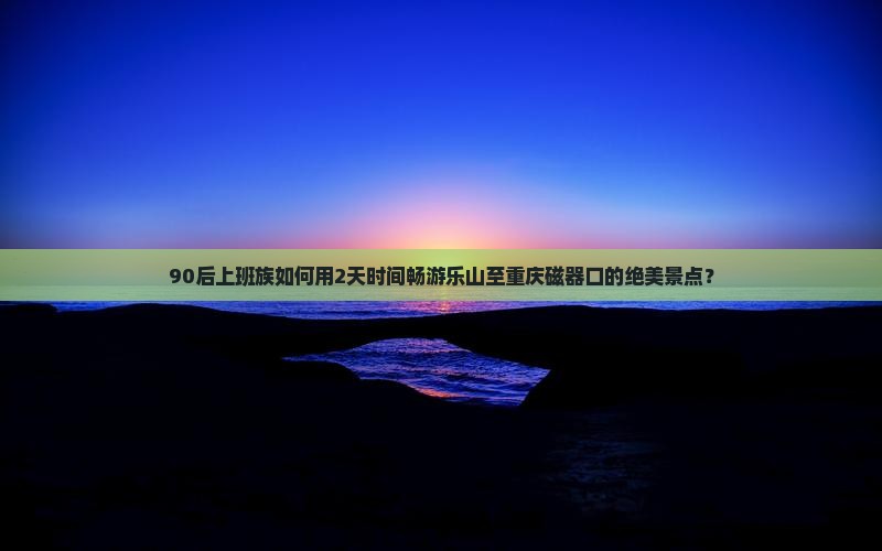 90后上班族如何用2天时间畅游乐山至重庆磁器口的绝美景点？