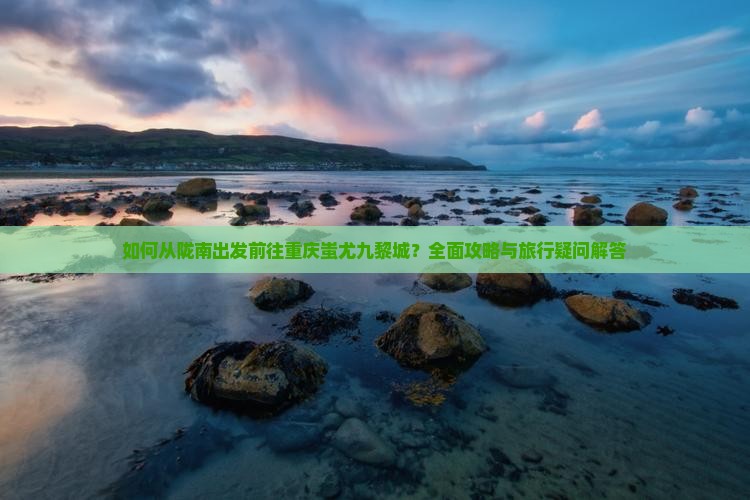如何从陇南出发前往重庆蚩尤九黎城？全面攻略与旅行疑问解答
