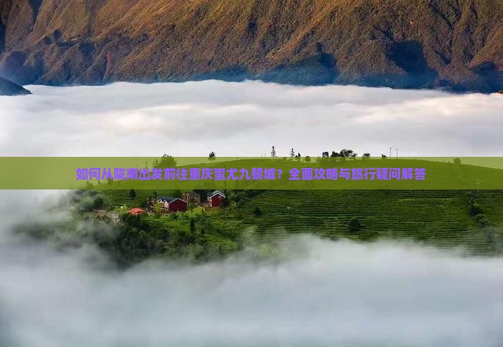 如何从陇南出发前往重庆蚩尤九黎城？全面攻略与旅行疑问解答