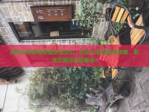 如何从伊春畅游重庆仙女山，打造七日深度游攻略，解决交通与住宿痛点？