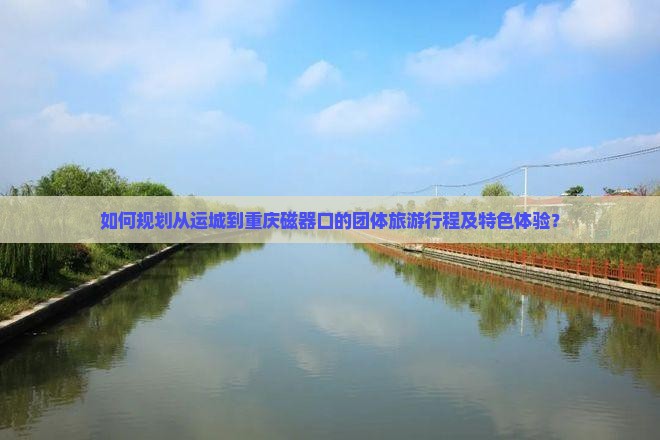 如何规划从运城到重庆磁器口的团体旅游行程及特色体验？