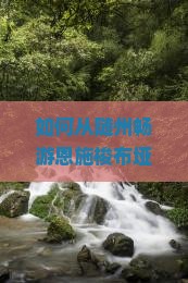 如何从随州畅游恩施梭布垭石林？解锁旅行痛点，探索网红打卡新秘籍！