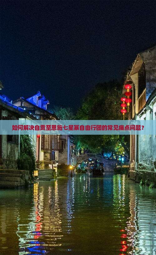 如何解决自贡至恩施七星寨自由行团的常见痛点问题？