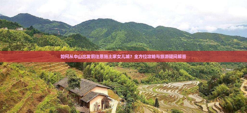 如何从中山出发前往恩施土家女儿城？全方位攻略与旅游疑问解答