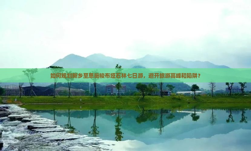 如何规划新乡至恩施梭布垭石林七日游，避开旅游高峰和陷阱？