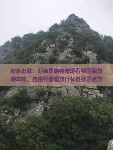 新乡出发：湖南恩施梭布垭石林国际旅游攻略，自由行看看旅行社推荐景点旅行