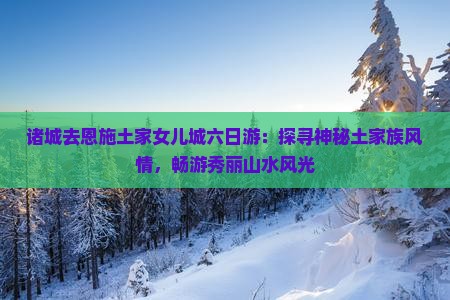 诸城去恩施土家女儿城六日游：探寻神秘土家族风情，畅游秀丽山水风光